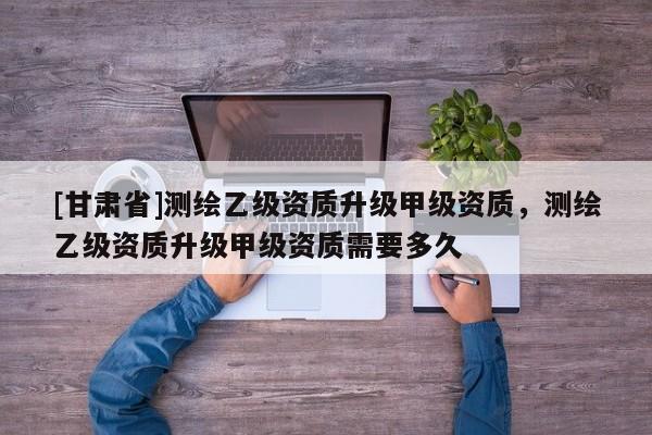 [甘肃省]测绘乙级资质升级甲级资质，测绘乙级资质升级甲级资质需要多久