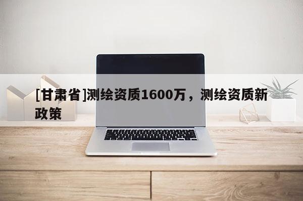 [甘肃省]测绘资质1600万，测绘资质新政策