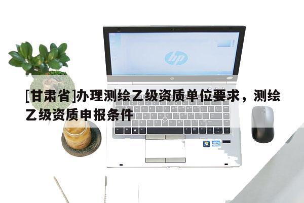 [甘肃省]办理测绘乙级资质单位要求，测绘乙级资质申报条件