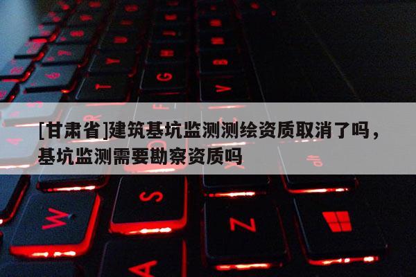 [甘肃省]建筑基坑监测测绘资质取消了吗，基坑监测需要勘察资质吗