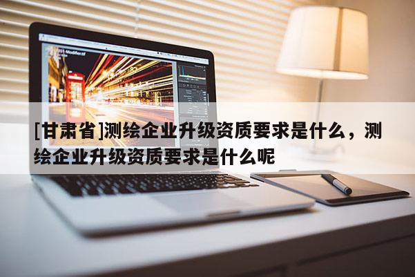 [甘肃省]测绘企业升级资质要求是什么，测绘企业升级资质要求是什么呢