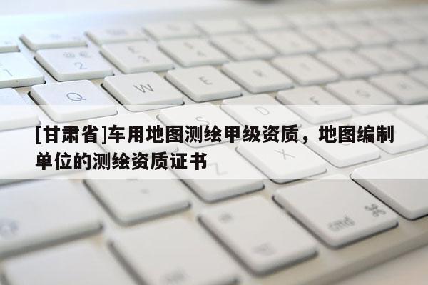 [甘肃省]车用地图测绘甲级资质，地图编制单位的测绘资质证书