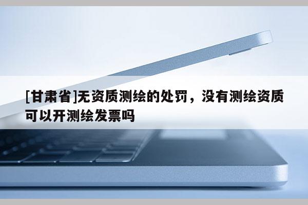 [甘肃省]无资质测绘的处罚，没有测绘资质可以开测绘发票吗