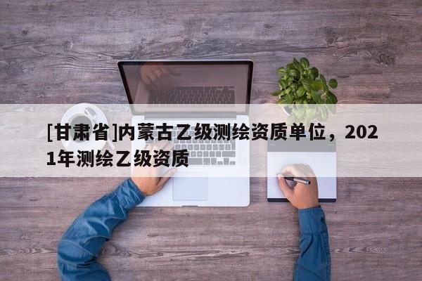 [甘肃省]内蒙古乙级测绘资质单位，2021年测绘乙级资质