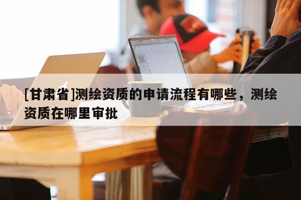 [甘肃省]测绘资质的申请流程有哪些，测绘资质在哪里审批