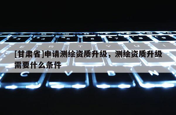 [甘肃省]申请测绘资质升级，测绘资质升级需要什么条件
