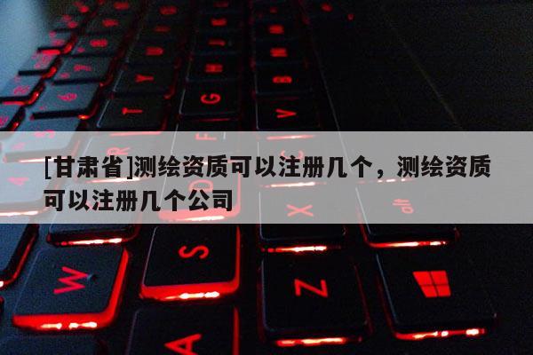[甘肃省]测绘资质可以注册几个，测绘资质可以注册几个公司