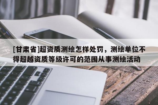[甘肃省]超资质测绘怎样处罚，测绘单位不得超越资质等级许可的范围从事测绘活动