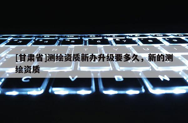 [甘肃省]测绘资质新办升级要多久，新的测绘资质