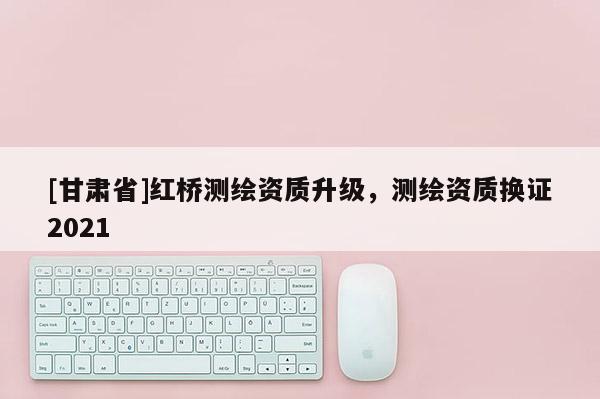 [甘肃省]红桥测绘资质升级，测绘资质换证2021