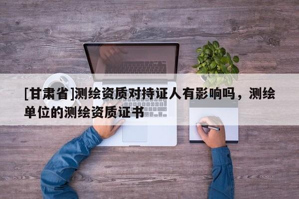[甘肃省]测绘资质对持证人有影响吗，测绘单位的测绘资质证书