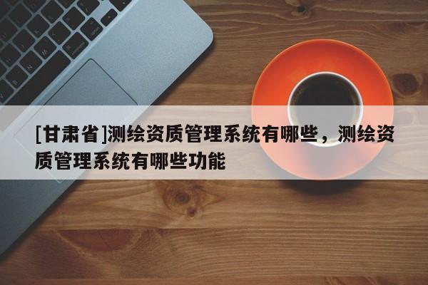 [甘肃省]测绘资质管理系统有哪些，测绘资质管理系统有哪些功能