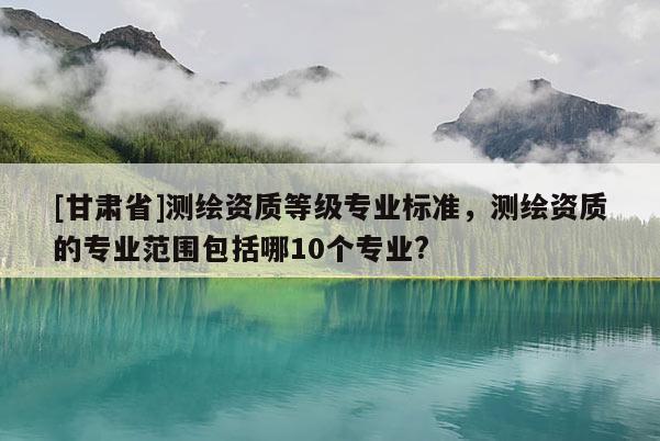 [甘肃省]测绘资质等级专业标准，测绘资质的专业范围包括哪10个专业?