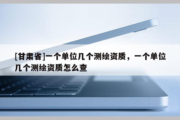 [甘肃省]一个单位几个测绘资质，一个单位几个测绘资质怎么查