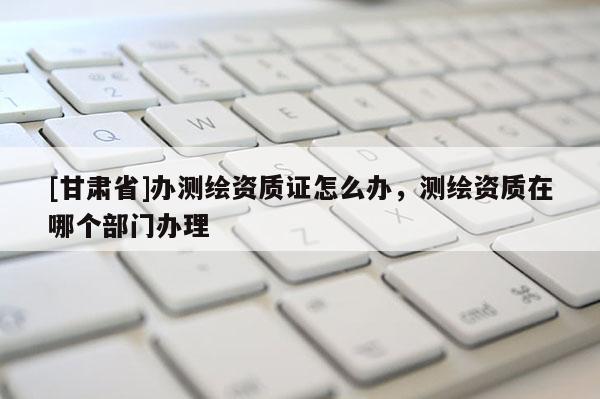 [甘肃省]办测绘资质证怎么办，测绘资质在哪个部门办理