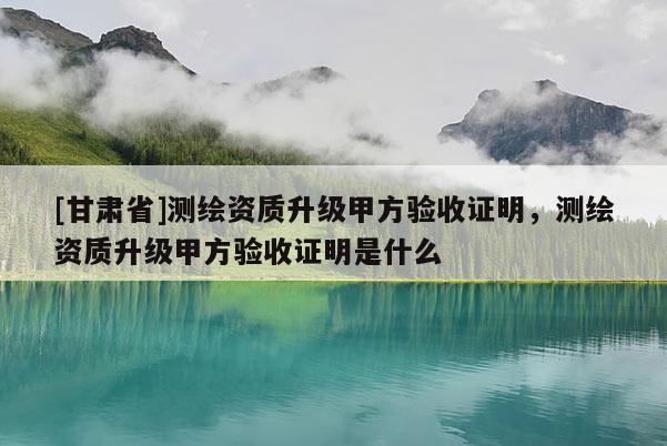 [甘肃省]测绘资质升级甲方验收证明，测绘资质升级甲方验收证明是什么