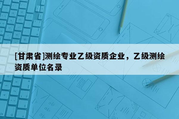 [甘肃省]测绘专业乙级资质企业，乙级测绘资质单位名录