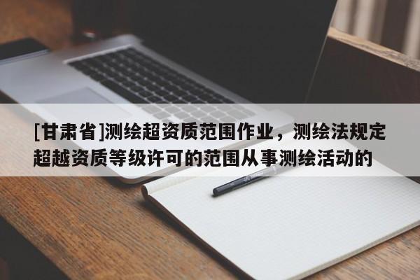 [甘肃省]测绘超资质范围作业，测绘法规定超越资质等级许可的范围从事测绘活动的