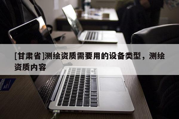 [甘肃省]测绘资质需要用的设备类型，测绘资质内容