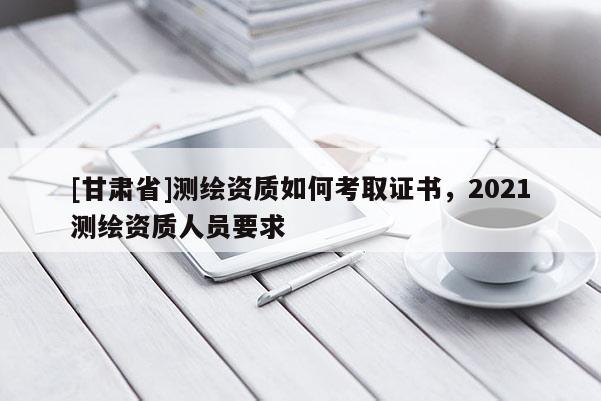 [甘肃省]测绘资质如何考取证书，2021测绘资质人员要求