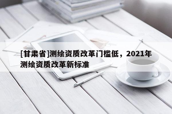 [甘肃省]测绘资质改革门槛低，2021年测绘资质改革新标准