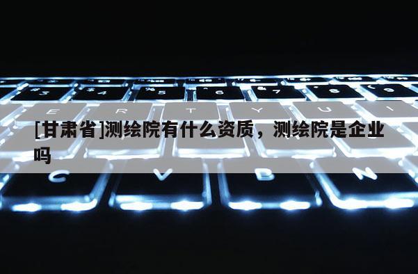 [甘肃省]测绘院有什么资质，测绘院是企业吗