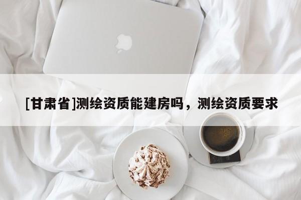 [甘肃省]测绘资质能建房吗，测绘资质要求