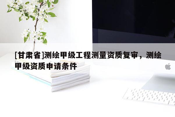 [甘肃省]测绘甲级工程测量资质复审，测绘甲级资质申请条件
