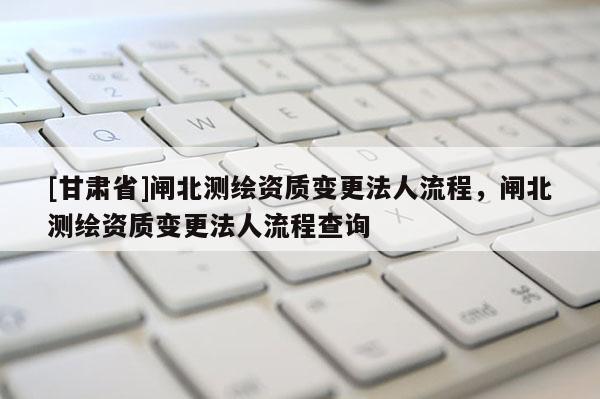 [甘肃省]闸北测绘资质变更法人流程，闸北测绘资质变更法人流程查询