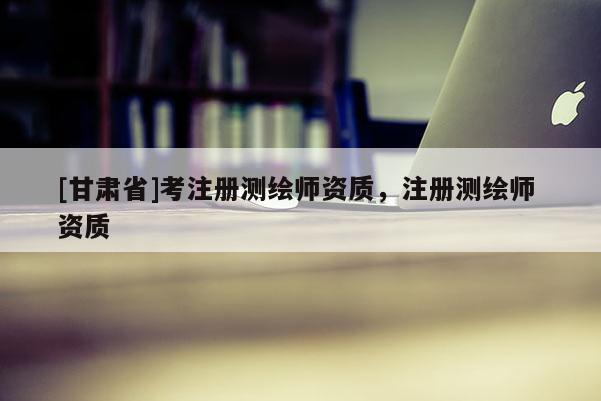 [甘肃省]考注册测绘师资质，注册测绘师 资质