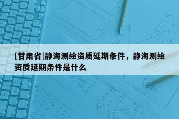 [甘肃省]静海测绘资质延期条件，静海测绘资质延期条件是什么