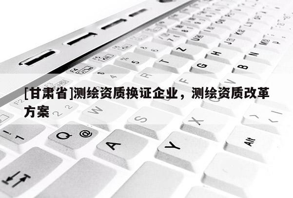 [甘肃省]测绘资质换证企业，测绘资质改革方案