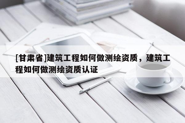 [甘肃省]建筑工程如何做测绘资质，建筑工程如何做测绘资质认证
