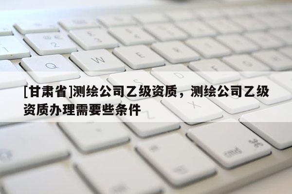 [甘肃省]测绘公司乙级资质，测绘公司乙级资质办理需要些条件