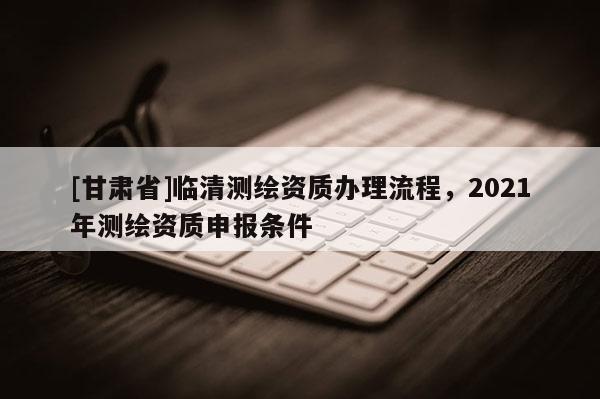 [甘肃省]临清测绘资质办理流程，2021年测绘资质申报条件