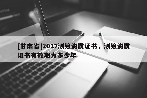 [甘肃省]2017测绘资质证书，测绘资质证书有效期为多少年