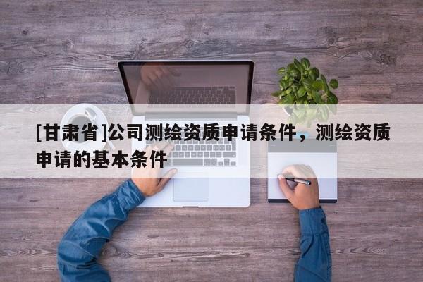[甘肃省]公司测绘资质申请条件，测绘资质申请的基本条件