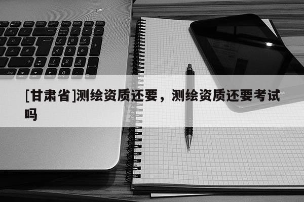 [甘肃省]测绘资质还要，测绘资质还要考试吗