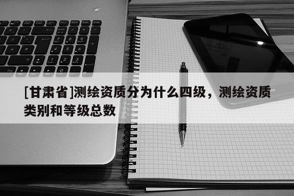 [甘肃省]测绘资质分为什么四级，测绘资质类别和等级总数