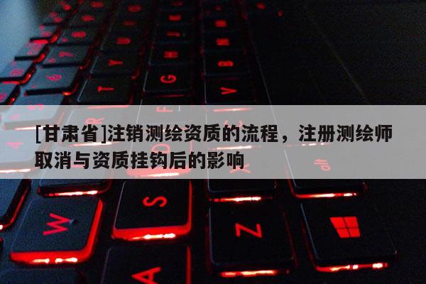 [甘肃省]注销测绘资质的流程，注册测绘师取消与资质挂钩后的影响