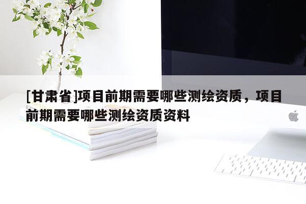 [甘肃省]项目前期需要哪些测绘资质，项目前期需要哪些测绘资质资料