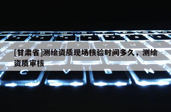 [甘肃省]测绘资质现场核验时间多久，测绘资质审核