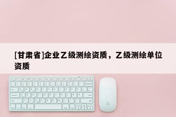 [甘肃省]企业乙级测绘资质，乙级测绘单位资质