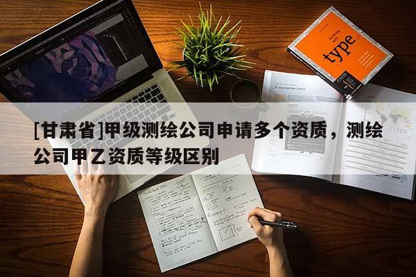 [甘肃省]甲级测绘公司申请多个资质，测绘公司甲乙资质等级区别