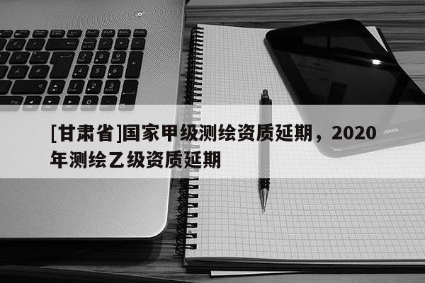 [甘肃省]国家甲级测绘资质延期，2020年测绘乙级资质延期