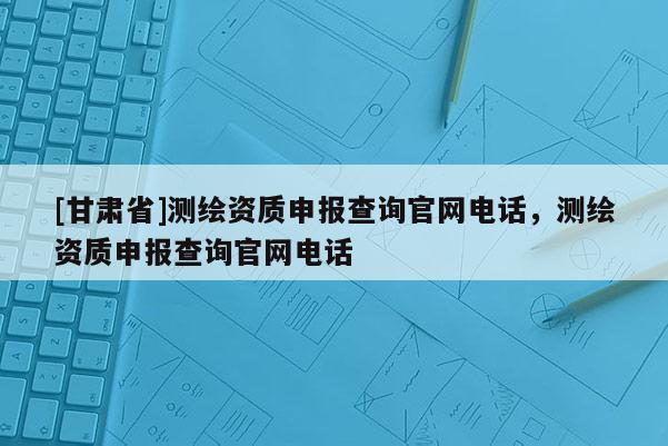 [甘肃省]测绘资质申报查询官网电话，测绘资质申报查询官网电话