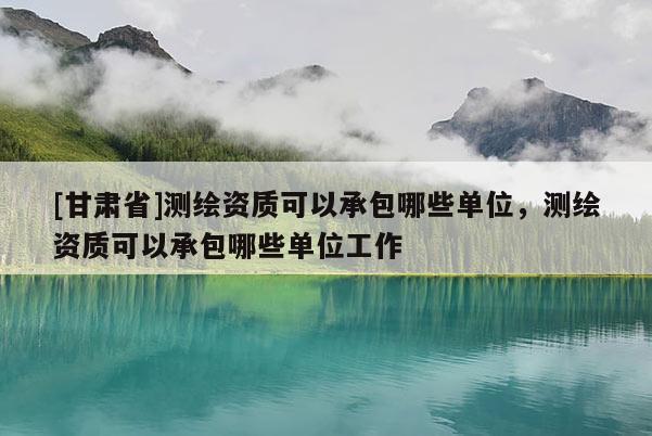 [甘肃省]测绘资质可以承包哪些单位，测绘资质可以承包哪些单位工作