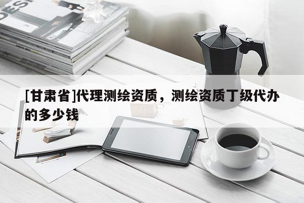 [甘肃省]代理测绘资质，测绘资质丁级代办的多少钱
