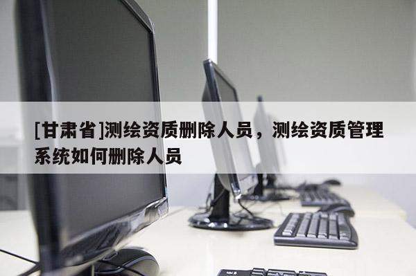 [甘肃省]测绘资质删除人员，测绘资质管理系统如何删除人员