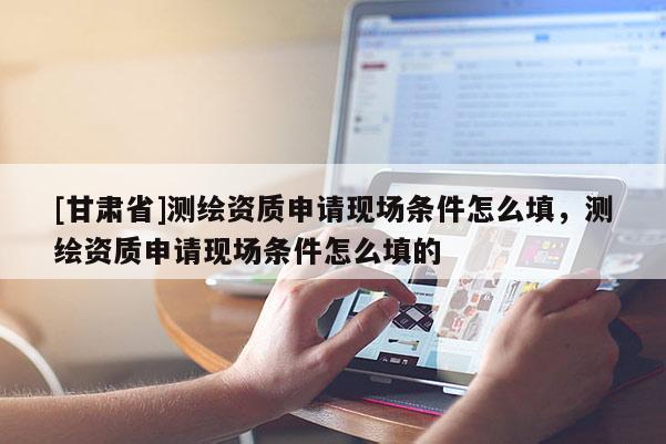 [甘肃省]测绘资质申请现场条件怎么填，测绘资质申请现场条件怎么填的